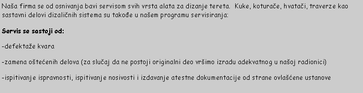 Text Box: Naa firma se od osnivanja bavi servisom svih vrsta alata za dizanje tereta.  Kuke, koturače, hvatači, traverze kao sastavni delovi dizaličnih sistema su takođe u naem programu servisiranja:Servis se sastoji od:-defektae kvara-zamena otećenih delova (za slučaj da ne postoji originalni deo vrimo izradu adekvatnog u naoj radionici)-ispitivanje ispravnosti, ispitivanje nosivosti i izdavanje atestne dokumentacije od strane ovlaćene ustanove